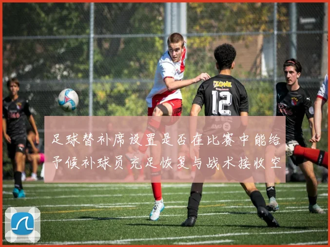 足球替补席设置是否在比赛中能给予候补球员充足恢复与战术接收空间